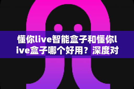 懂你live智能盒子和懂你live盒子哪个好用?深度对比测评助你选购不踩坑 懂你live智能盒子和懂你live盒子哪个好用?深度对比测评助你选购不踩坑