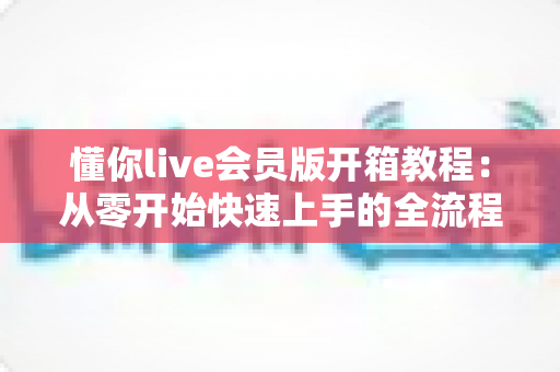 懂你live会员版开箱教程:从零开始快速上手的全流程指南,解锁会员专属体验 懂你live会员版开箱教程:从零开始快速上手的全流程指南,解锁会员专属体验