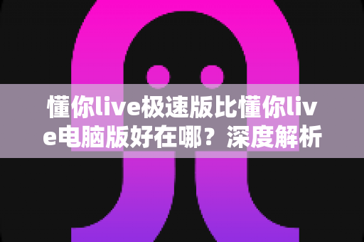 懂你live极速版比懂你live电脑版好在哪？深度解析轻量版本的五大核心优势