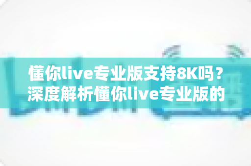 懂你live专业版支持8K吗？深度解析懂你live专业版的8K超高清直播能力与实用指南