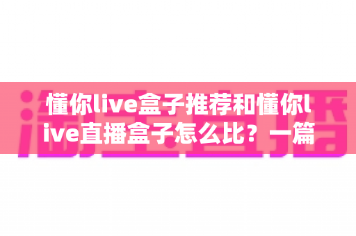懂你live盒子推荐和懂你live直播盒子怎么比?一篇文章帮你选对不踩坑 懂你live盒子推荐和懂你live直播盒子怎么比?一篇文章帮你选对不踩坑