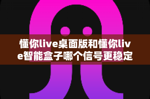 懂你live桌面版和懂你live智能盒子哪个信号更稳定?深度对比与选购指南 懂你live桌面版和懂你live智能盒子哪个信号更稳定?深度对比与选购指南