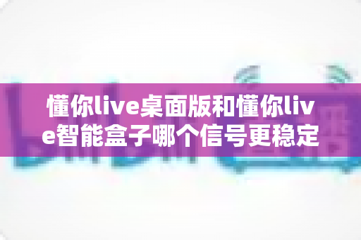 懂你live桌面版和懂你live智能盒子哪个信号更稳定?深度对比与选购指南 懂你live桌面版和懂你live智能盒子哪个信号更稳定?深度对比与选购指南