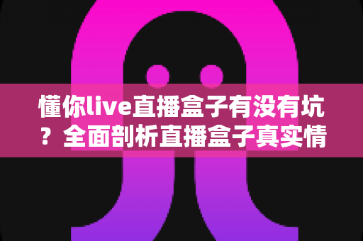 懂你live直播盒子有没有坑？全面剖析直播盒子真实情况与避坑实用指南