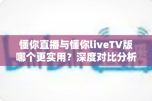 懂你直播与懂你liveTV版哪个更实用?深度对比分析帮你选出最适合的那一款 懂你直播与懂你liveTV版哪个更实用?深度对比分析帮你选出最适合的那一款