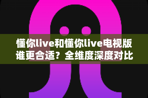 懂你live和懂你live电视版谁更合适?全维度深度对比,帮你找到最适合自己的观看方案 懂你live和懂你live电视版谁更合适?全维度深度对比,帮你找到最适合自己的观看方案