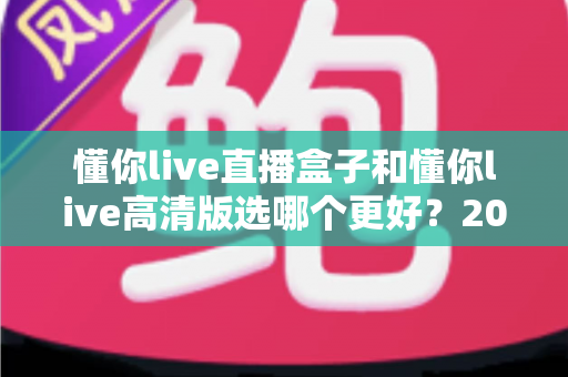 懂你live直播盒子和懂你live高清版选哪个更好?2025年最全选购指南帮你一键避坑 懂你live直播盒子和懂你live高清版选哪个更好?2025年最全选购指南帮你一键避坑