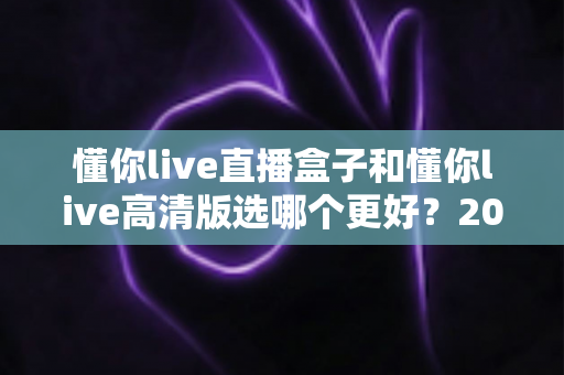 懂你live直播盒子和懂你live高清版选哪个更好?2025年最全选购指南帮你一键避坑 懂你live直播盒子和懂你live高清版选哪个更好?2025年最全选购指南帮你一键避坑