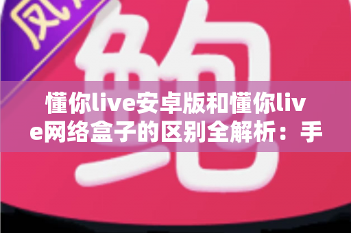懂你live安卓版和懂你live网络盒子的区别全解析:手机党与大屏党的选版指南 懂你live安卓版和懂你live网络盒子的区别全解析:手机党与大屏党的选版指南