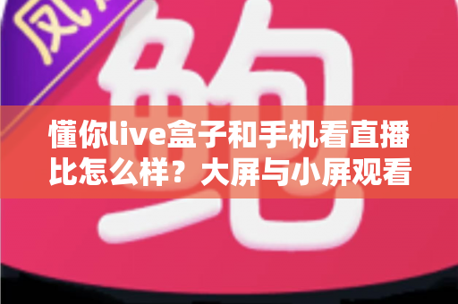 懂你live盒子和手机看直播比怎么样？大屏与小屏观看体验全面对比指南