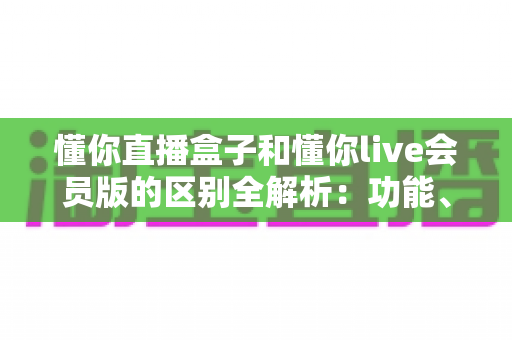 懂你直播盒子和懂你live会员版的区别全解析：功能、价格与选购指南一文读懂