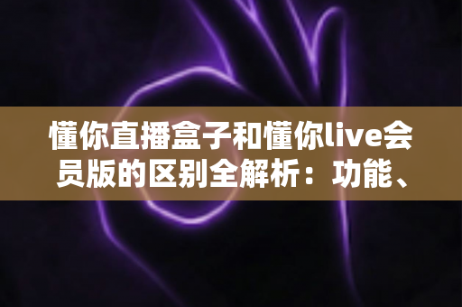 懂你直播盒子和懂你live会员版的区别全解析：功能、价格与选购指南一文读懂