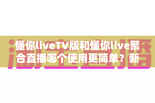 懂你liveTV版和懂你live聚合直播哪个使用更简单？新手必看的全面对比与选择指南