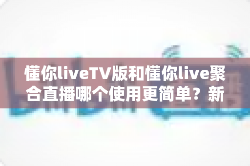 懂你liveTV版和懂你live聚合直播哪个使用更简单？新手必看的全面对比与选择指南
