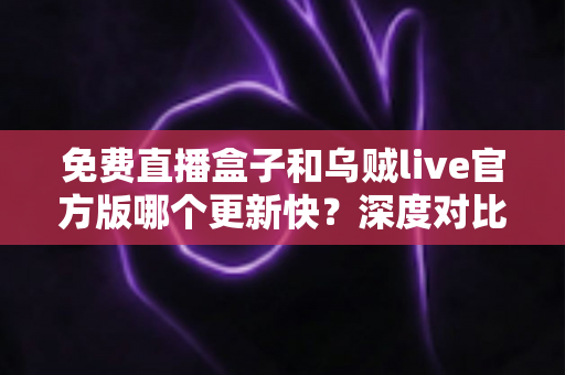 免费直播盒子和乌贼live官方版哪个更新快?深度对比解析,助你选对流畅观赛的直播工具 免费直播盒子和乌贼live官方版哪个更新快?深度对比解析,助你选对流畅观赛的直播工具