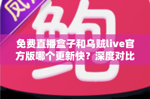 免费直播盒子和乌贼live官方版哪个更新快？深度对比解析，助你选对流畅观赛的直播工具