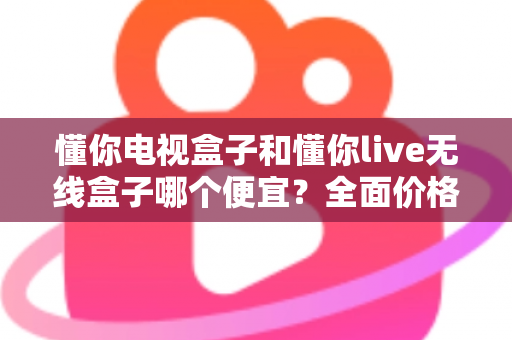 懂你电视盒子和懂你live无线盒子哪个便宜？全面价格与性价比深度解析指南