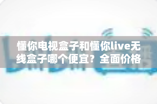 懂你电视盒子和懂你live无线盒子哪个便宜？全面价格与性价比深度解析指南