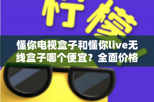懂你电视盒子和懂你live无线盒子哪个便宜？全面价格与性价比深度解析指南