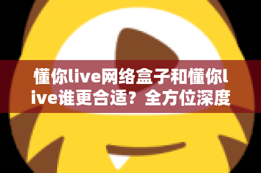 懂你live网络盒子和懂你live谁更合适?全方位深度对比解析,帮你选出最适合的观影方案 懂你live网络盒子和懂你live谁更合适?全方位深度对比解析,帮你选出最适合的观影方案