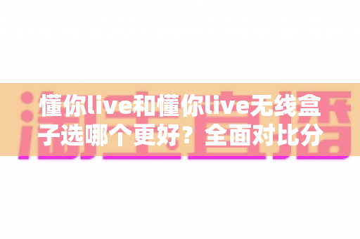 懂你live和懂你live无线盒子选哪个更好?全面对比分析帮你做出明智选择 懂你live和懂你live无线盒子选哪个更好?全面对比分析帮你做出明智选择