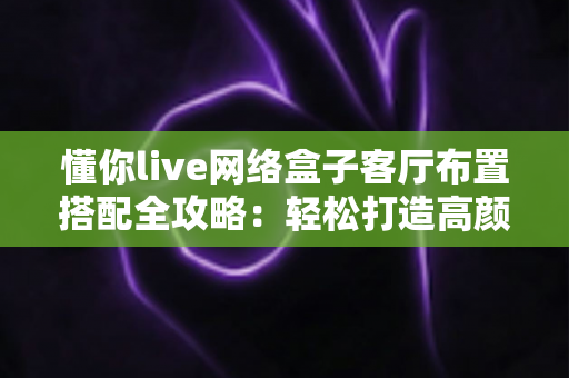 懂你live网络盒子客厅布置搭配全攻略:轻松打造高颜值家庭影音客厅的实用指南 懂你live网络盒子客厅布置搭配全攻略:轻松打造高颜值家庭影音客厅的实用指南