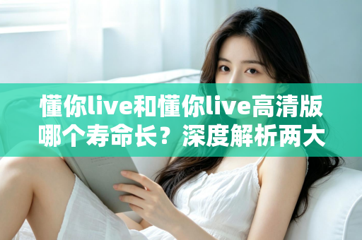 懂你live和懂你live高清版哪个寿命长?深度解析两大版本使用寿命差异与实用选择指南 懂你live和懂你live高清版哪个寿命长?深度解析两大版本使用寿命差异与实用选择指南