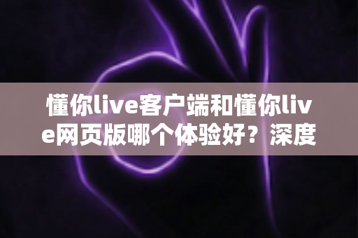 懂你live客户端和懂你live网页版哪个体验好？深度对比测评帮你找到最适合的观看方式