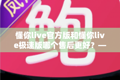 懂你live官方版和懂你live极速版哪个售后更好?——两大版本售后服务全方位对比与选择指南 懂你live官方版和懂你live极速版哪个售后更好?——两大版本售后服务全方位对比与选择指南