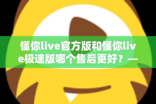 懂你live官方版和懂你live极速版哪个售后更好?——两大版本售后服务全方位对比与选择指南 懂你live官方版和懂你live极速版哪个售后更好?——两大版本售后服务全方位对比与选择指南