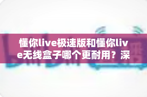 懂你live极速版和懂你live无线盒子哪个更耐用?深度耐久性对比与选购全攻略 懂你live极速版和懂你live无线盒子哪个更耐用?深度耐久性对比与选购全攻略