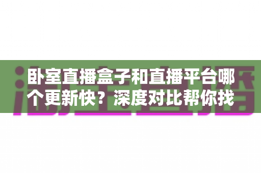 卧室直播盒子和直播平台哪个更新快？深度对比帮你找到最佳观影方案