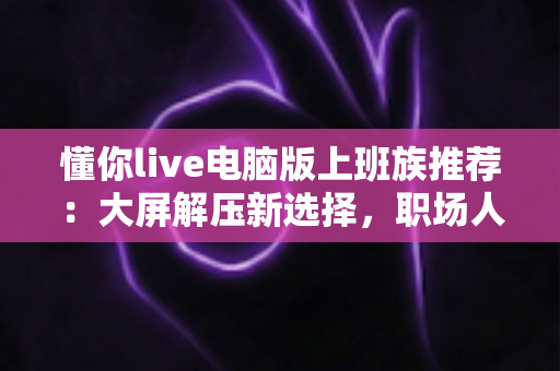懂你live电脑版上班族推荐：大屏解压新选择，职场人工作娱乐两不误的实用指南
