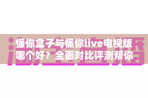 懂你盒子与懂你live电视版哪个好？全面对比评测帮你找到最佳家庭观影方案