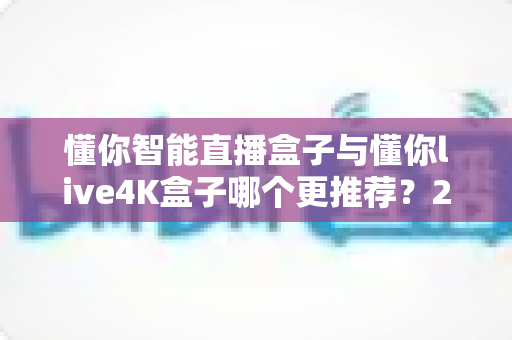懂你智能直播盒子与懂你live4K盒子哪个更推荐?2025年最全深度对比指南:性能、画质、价格一次看懂,选对盒子不花冤枉钱 懂你智能直播盒子与懂你live4K盒子哪个更推荐?2025年最全深度对比指南:性能、画质、价格一次看懂,选对盒子不花冤枉钱