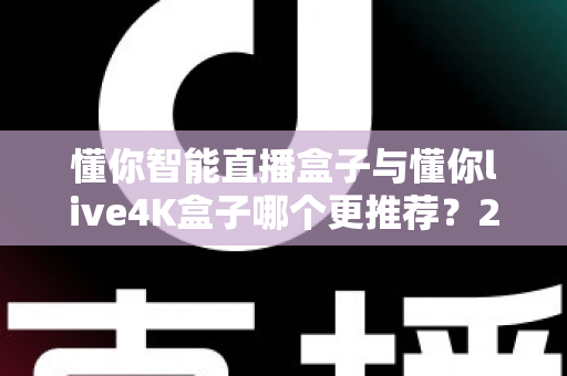 懂你智能直播盒子与懂你live4K盒子哪个更推荐？2025年最全深度对比指南：性能、画质、价格一次看懂，选对盒子不花冤枉钱