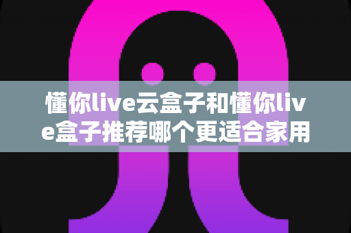 懂你live云盒子和懂你live盒子推荐哪个更适合家用？家用电视盒子深度对比与选购指南