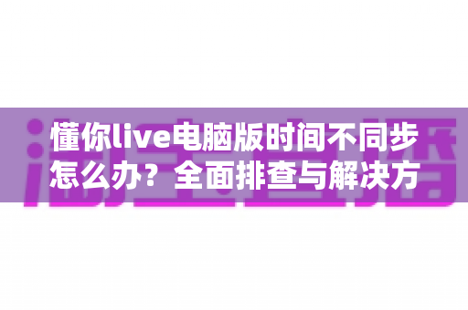懂你live电脑版时间不同步怎么办?全面排查与解决方案实用指南 懂你live电脑版时间不同步怎么办?全面排查与解决方案实用指南