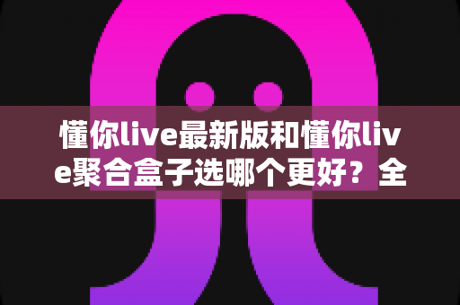 懂你live最新版和懂你live聚合盒子选哪个更好?全方位深度对比与实用选购指南 懂你live最新版和懂你live聚合盒子选哪个更好?全方位深度对比与实用选购指南