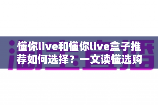懂你live和懂你live盒子推荐如何选择?一文读懂选购要点与实用指南 懂你live和懂你live盒子推荐如何选择?一文读懂选购要点与实用指南
