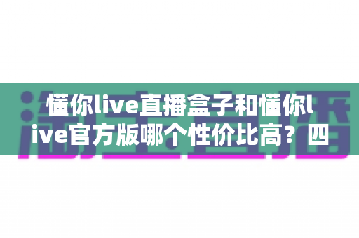 懂你live直播盒子和懂你live官方版哪个性价比高？四大维度对比帮你选对不踩坑