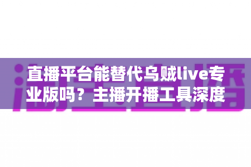 直播平台能替代乌贼live专业版吗?主播开播工具深度对比全解析 直播平台能替代乌贼live专业版吗?主播开播工具深度对比全解析