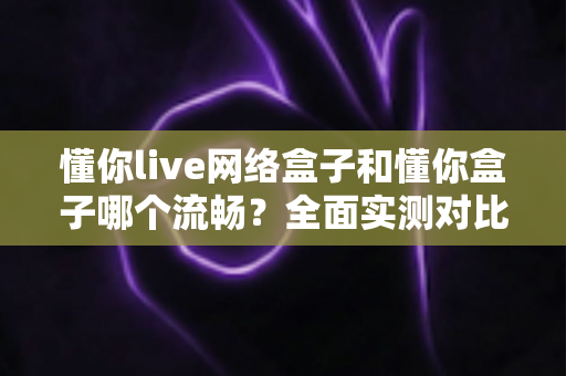 懂你live网络盒子和懂你盒子哪个流畅？全面实测对比与选购指南
