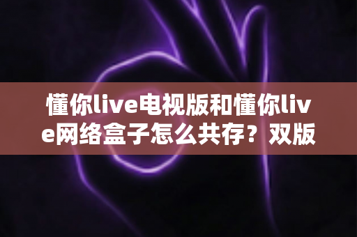 懂你live电视版和懂你live网络盒子怎么共存?双版本安装使用全攻略 懂你live电视版和懂你live网络盒子怎么共存?双版本安装使用全攻略
