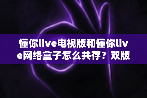 懂你live电视版和懂你live网络盒子怎么共存？双版本安装使用全攻略