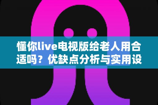 懂你live电视版给老人用合适吗？优缺点分析与实用设置建议全攻略