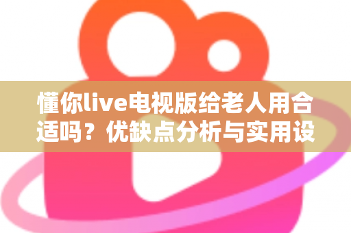 懂你live电视版给老人用合适吗？优缺点分析与实用设置建议全攻略