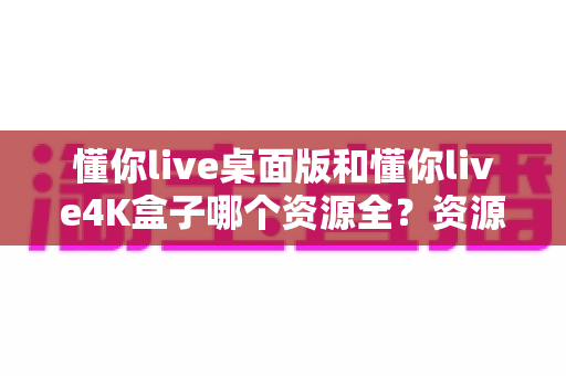 懂你live桌面版和懂你live4K盒子哪个资源全？资源、画质与选购深度对比全解析