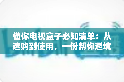 懂你电视盒子必知清单:从选购到使用,一份帮你避坑的完整指南 懂你电视盒子必知清单:从选购到使用,一份帮你避坑的完整指南