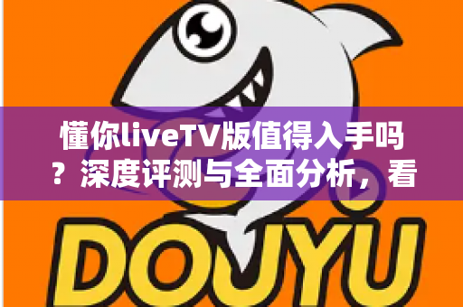 懂你liveTV版值得入手吗?深度评测与全面分析,看完再决定 懂你liveTV版值得入手吗?深度评测与全面分析,看完再决定